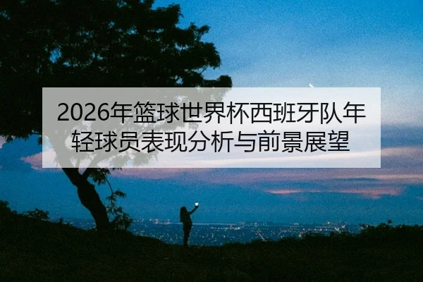 nian-lan-qiu-shi-jie-bei-xi-ban-ya-dui-nian-qing-qiu-yuan-biao-xian-fen-xi-yu-qian-jing-zhan-wang-2-370.jpg
