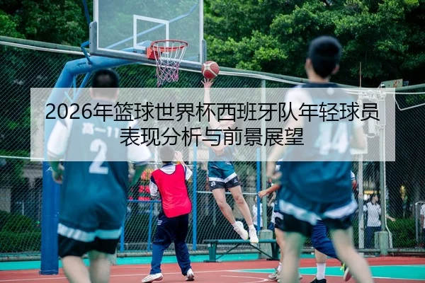 2026年篮球世界杯西班牙队年轻球员表现分析与前景展望