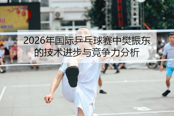 2026年国际乒乓球赛中樊振东的技术进步与竞争力分析