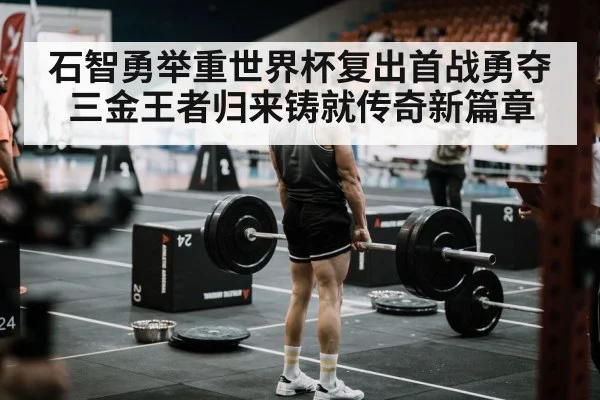 石智勇举重世界杯复出首战勇夺三金王者归来铸就传奇新篇章