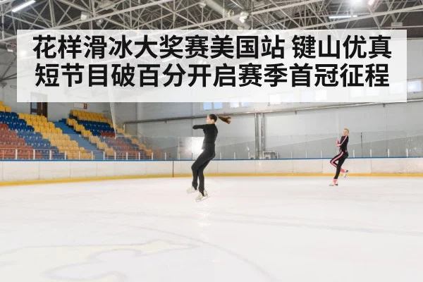 花样滑冰大奖赛美国站 键山优真短节目破百分开启赛季首冠征程